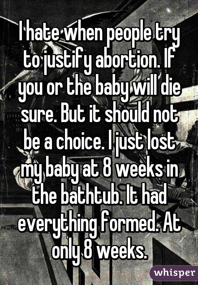I hate when people try to justify abortion. If you or the baby will die sure. But it should not be a choice. I just lost my baby at 8 weeks in the bathtub. It had everything formed. At only 8 weeks.