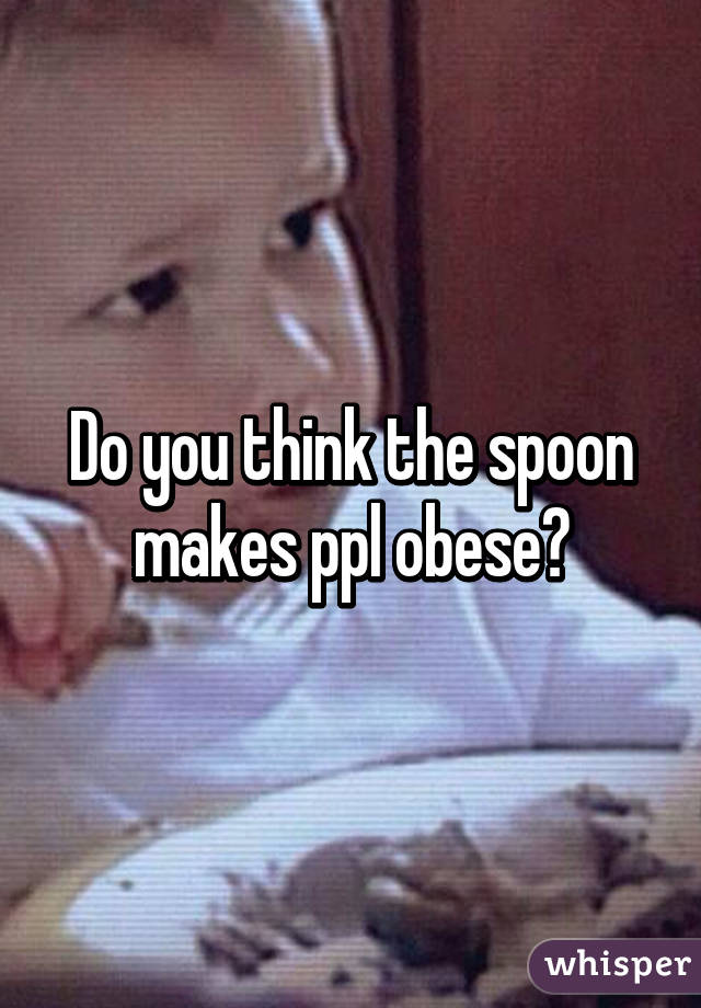 Do you think the spoon makes ppl obese?