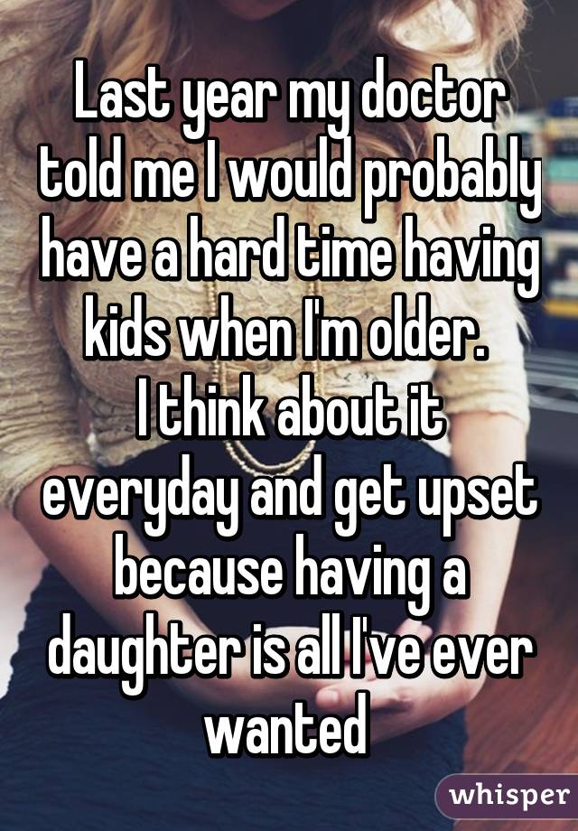 Last year my doctor told me I would probably have a hard time having kids when I'm older. 
I think about it everyday and get upset because having a daughter is all I've ever wanted 