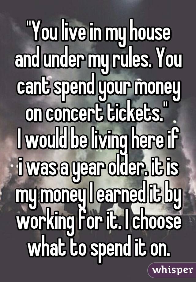 "You live in my house and under my rules. You cant spend your money on concert tickets." 
I would be living here if i was a year older. it is my money I earned it by working for it. I choose what to spend it on.