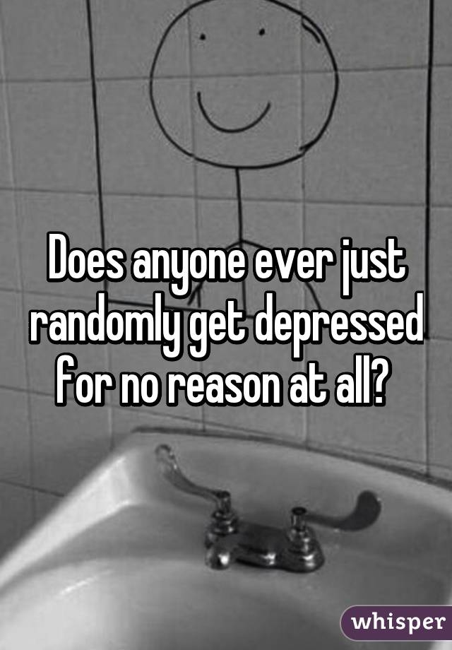 Does anyone ever just randomly get depressed for no reason at all? 