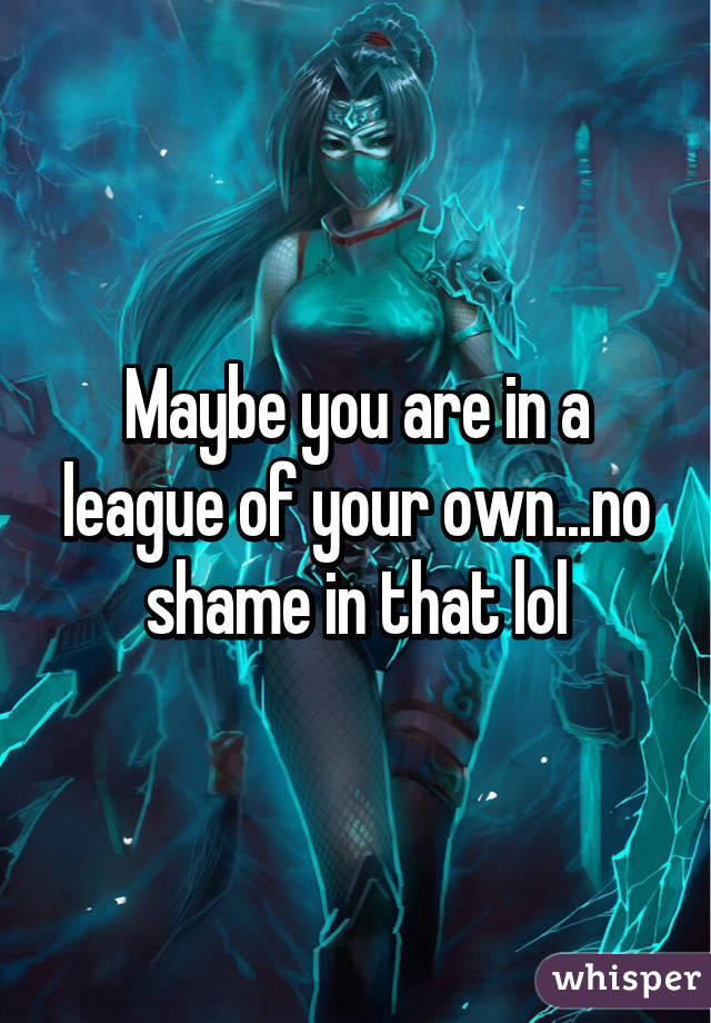 Maybe you are in a league of your own...no shame in that lol