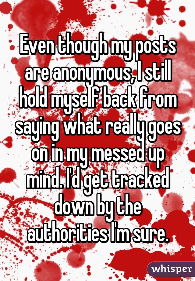 Even though my posts are anonymous, I still hold myself back from saying what really goes on in my messed up mind. I'd get tracked down by the authorities I'm sure.