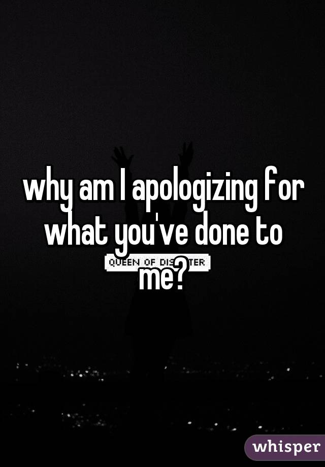 why am I apologizing for what you've done to me?