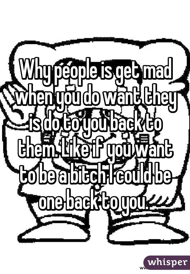 Why people is get mad when you do want they is do to you back to them. Like if you want to be a bitch I could be one back to you. 