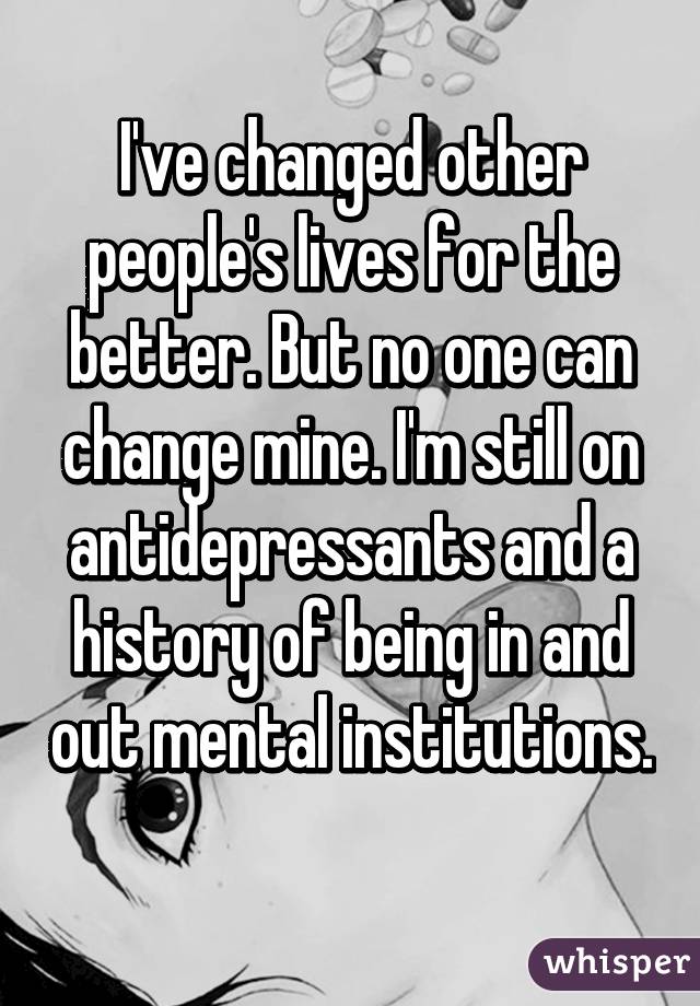 I've changed other people's lives for the better. But no one can change mine. I'm still on antidepressants and a history of being in and out mental institutions. 