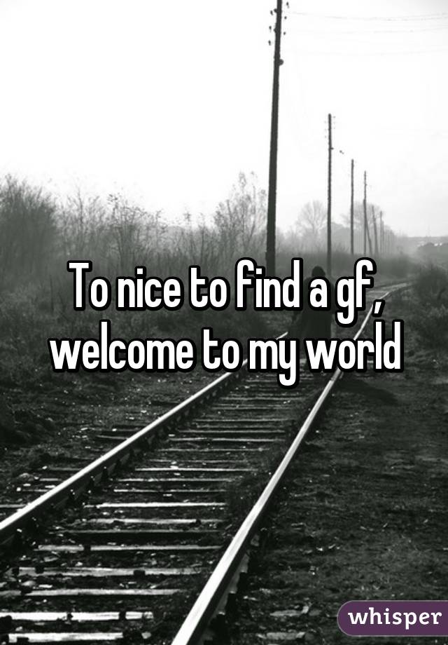 To nice to find a gf, welcome to my world