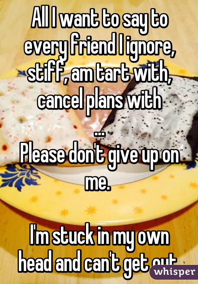 All I want to say to every friend I ignore, stiff, am tart with, cancel plans with
...
Please don't give up on me. 

I'm stuck in my own head and can't get out.