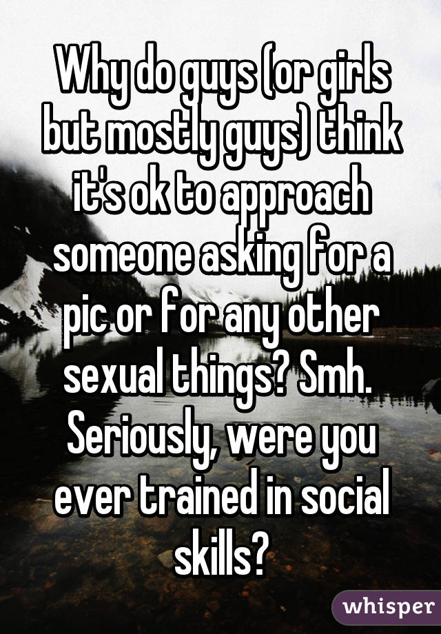 Why do guys (or girls but mostly guys) think it's ok to approach someone asking for a pic or for any other sexual things? Smh. 
Seriously, were you ever trained in social skills?