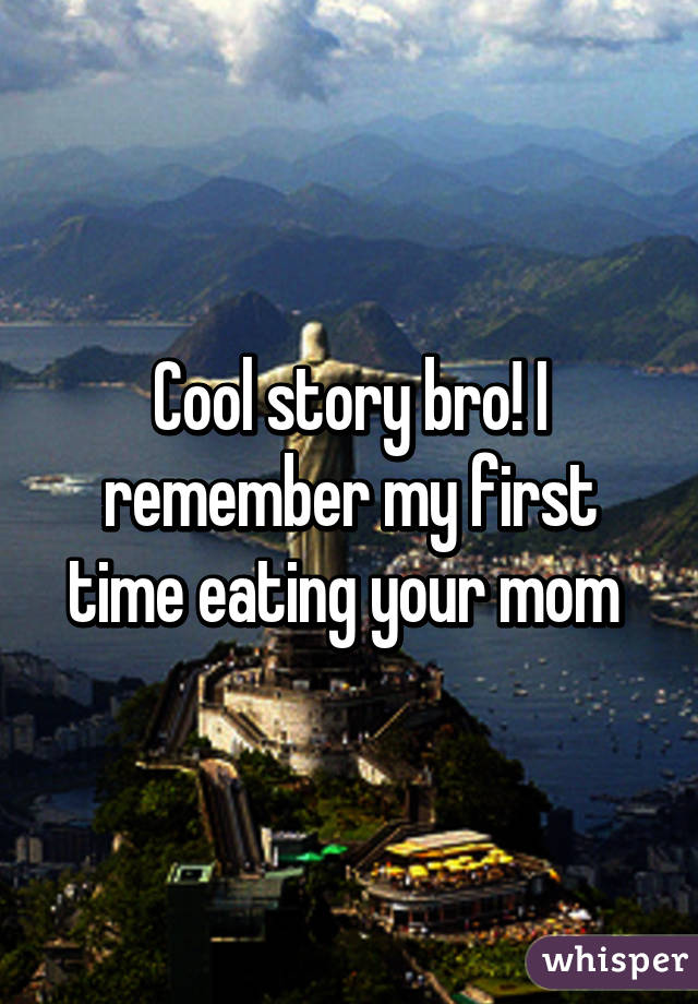 Cool story bro! I remember my first time eating your mom 