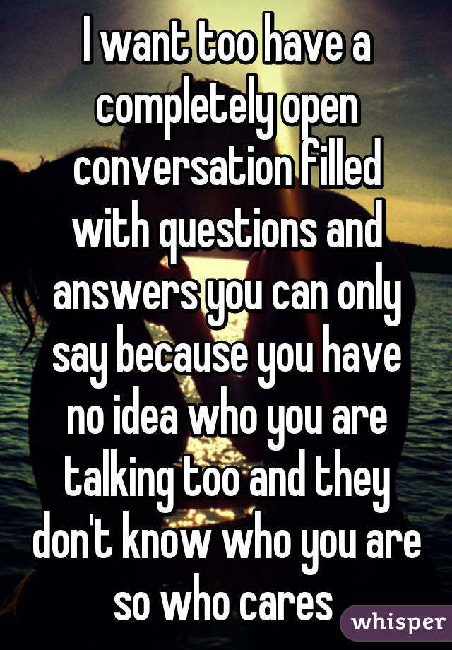 I want too have a completely open conversation filled with questions and answers you can only say because you have no idea who you are talking too and they don't know who you are so who cares 