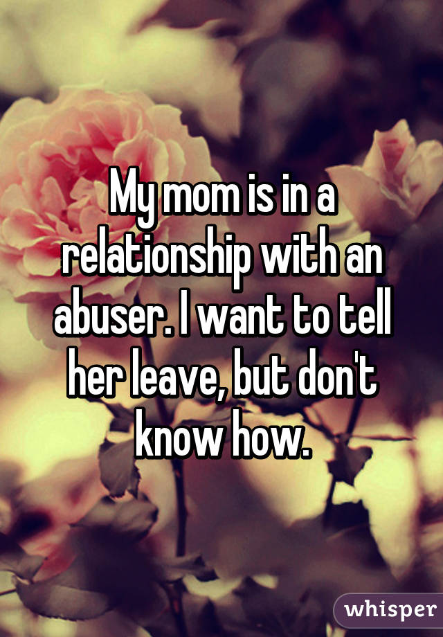 My mom is in a relationship with an abuser. I want to tell her leave, but don't know how.