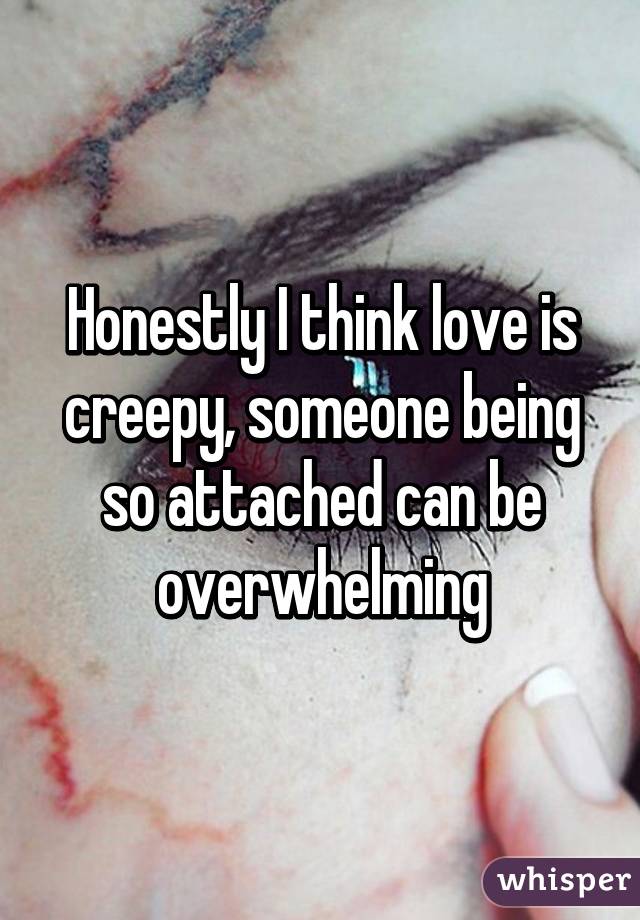Honestly I think love is creepy, someone being so attached can be overwhelming