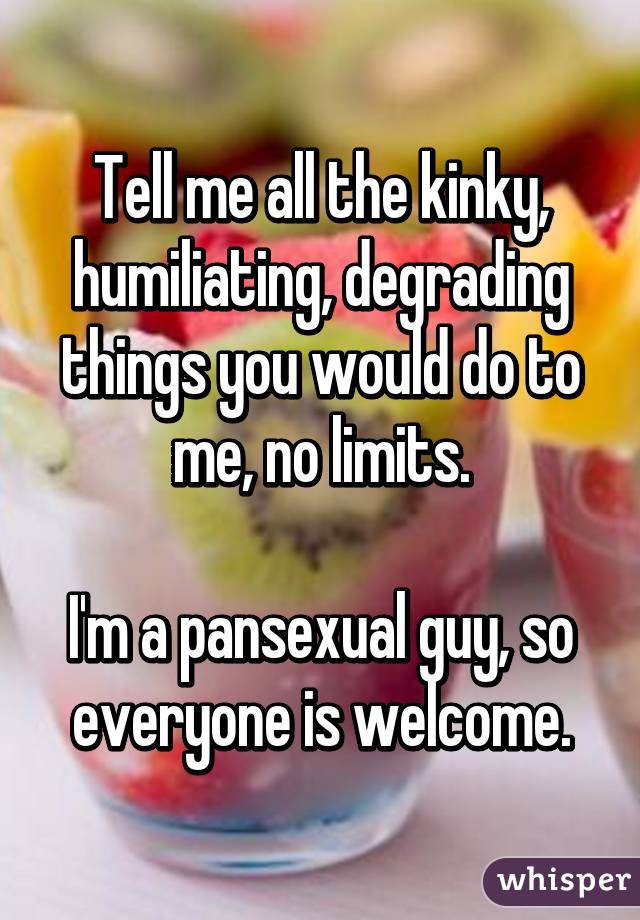 Tell me all the kinky, humiliating, degrading things you would do to me, no limits.

I'm a pansexual guy, so everyone is welcome.
