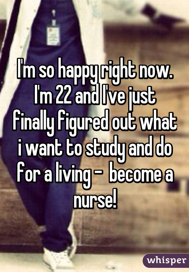 I'm so happy right now. I'm 22 and I've just finally figured out what i want to study and do for a living -  become a nurse!