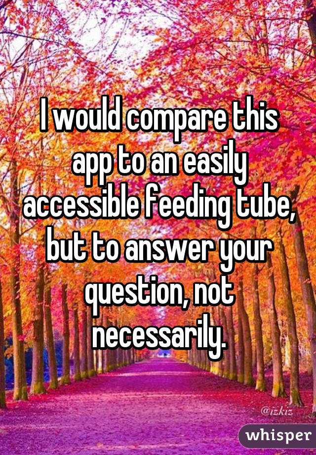 I would compare this app to an easily accessible feeding tube, but to answer your question, not necessarily.