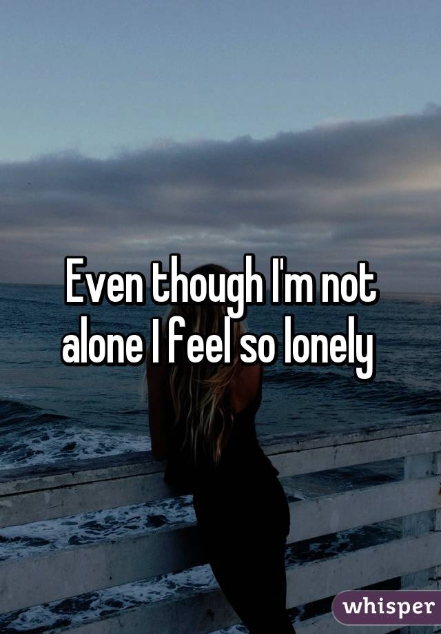 Even though I'm not alone I feel so lonely 