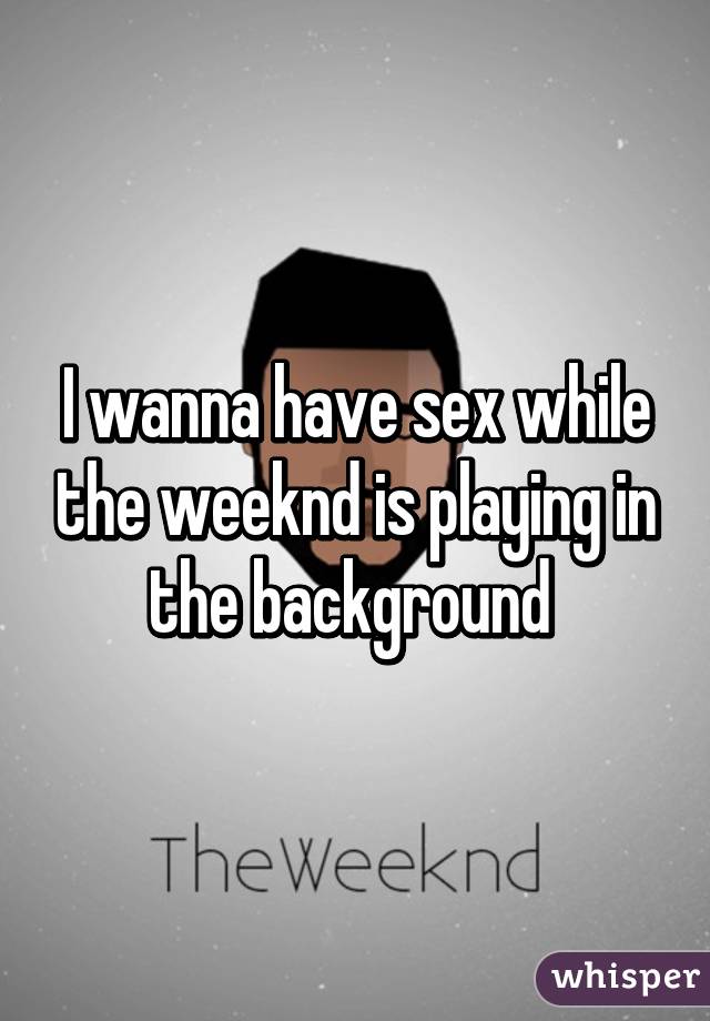 I wanna have sex while the weeknd is playing in the background 