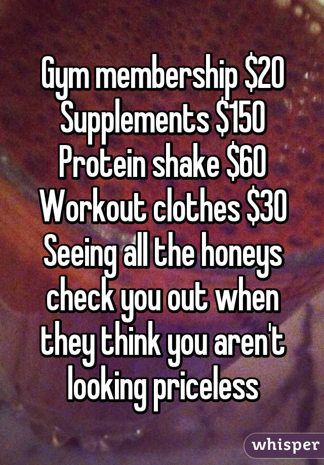 Gym membership $20
Supplements $150
Protein shake $60
Workout clothes $30
Seeing all the honeys check you out when they think you aren't looking priceless