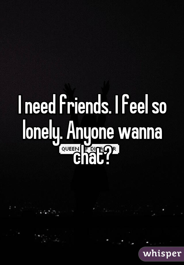 I need friends. I feel so lonely. Anyone wanna chat?