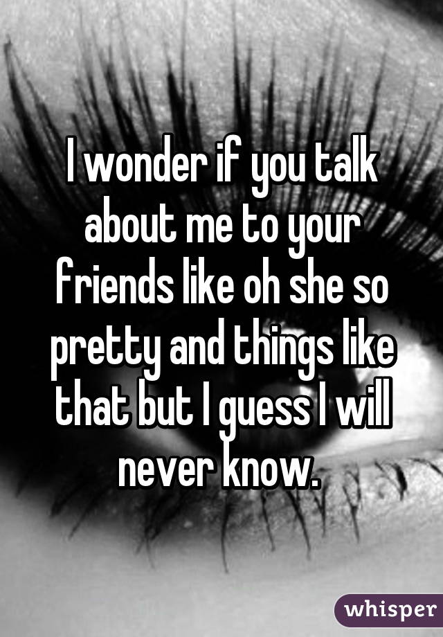 I wonder if you talk about me to your friends like oh she so pretty and things like that but I guess I will never know. 