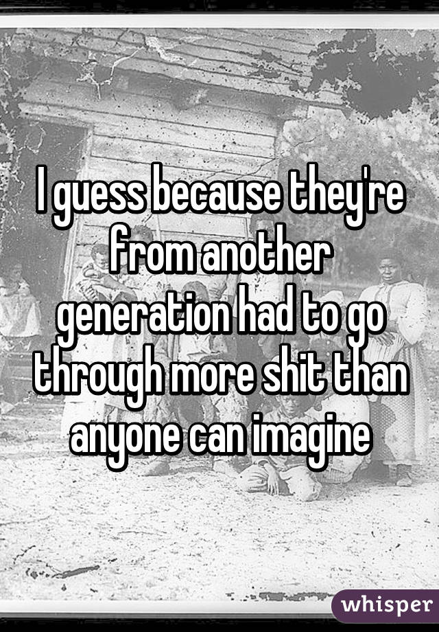 I guess because they're from another generation had to go through more shit than anyone can imagine