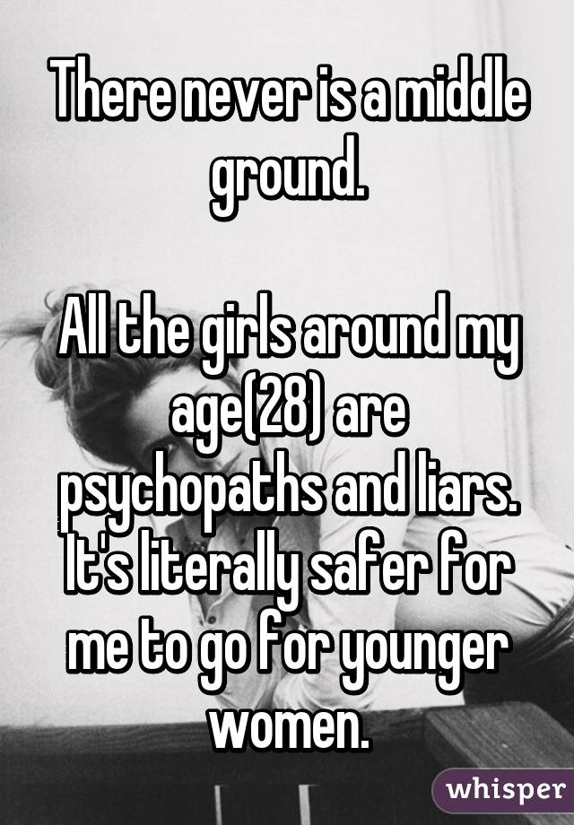 There never is a middle ground.

All the girls around my age(28) are psychopaths and liars. It's literally safer for me to go for younger women.