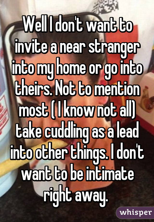 Well I don't want to invite a near stranger into my home or go into theirs. Not to mention most ( I know not all) take cuddling as a lead into other things. I don't want to be intimate right away. 