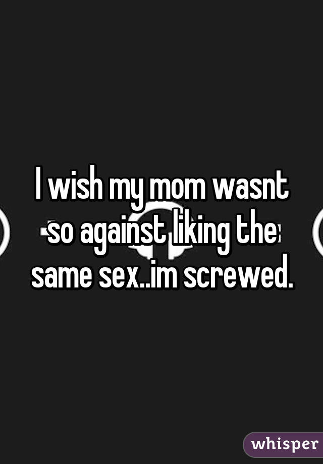 I wish my mom wasnt so against liking the same sex..im screwed.