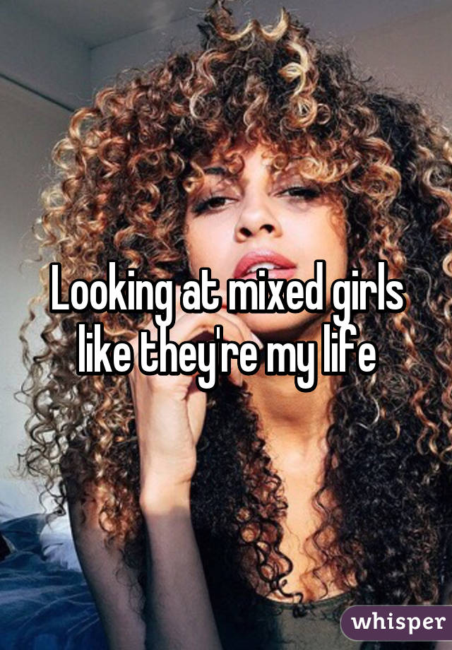 Looking at mixed girls like they're my life