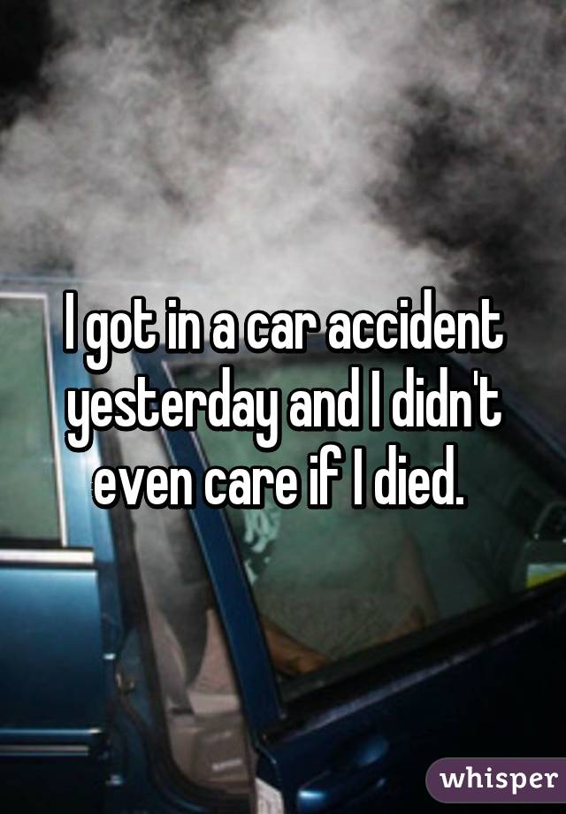 I got in a car accident yesterday and I didn't even care if I died. 