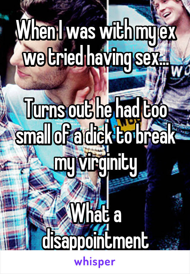 When I was with my ex we tried having sex...

Turns out he had too small of a dick to break my virginity

What a disappointment