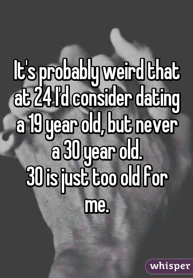 It's probably weird that at 24 I'd consider dating a 19 year old, but never a 30 year old.
30 is just too old for me.
