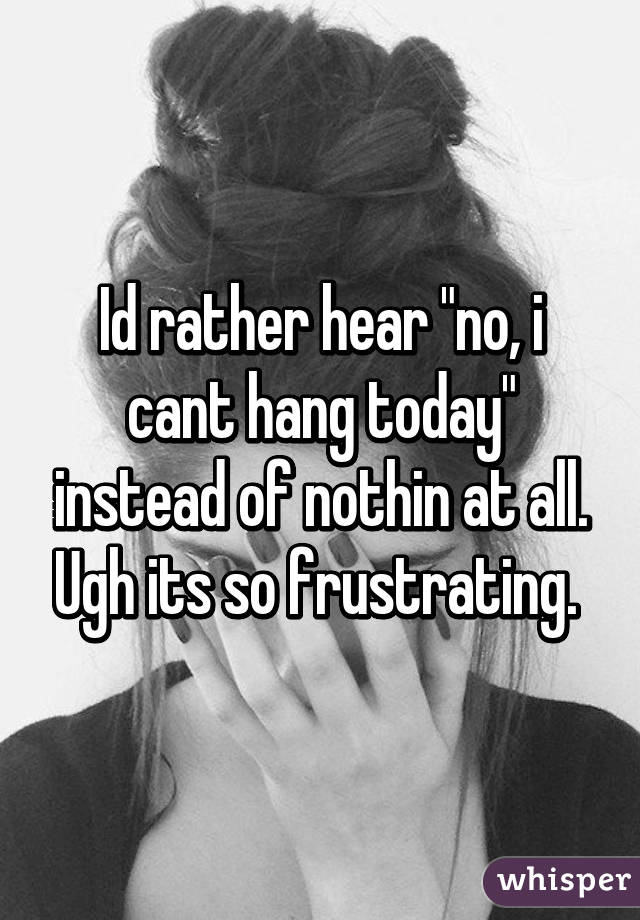 Id rather hear "no, i cant hang today" instead of nothin at all. Ugh its so frustrating. 