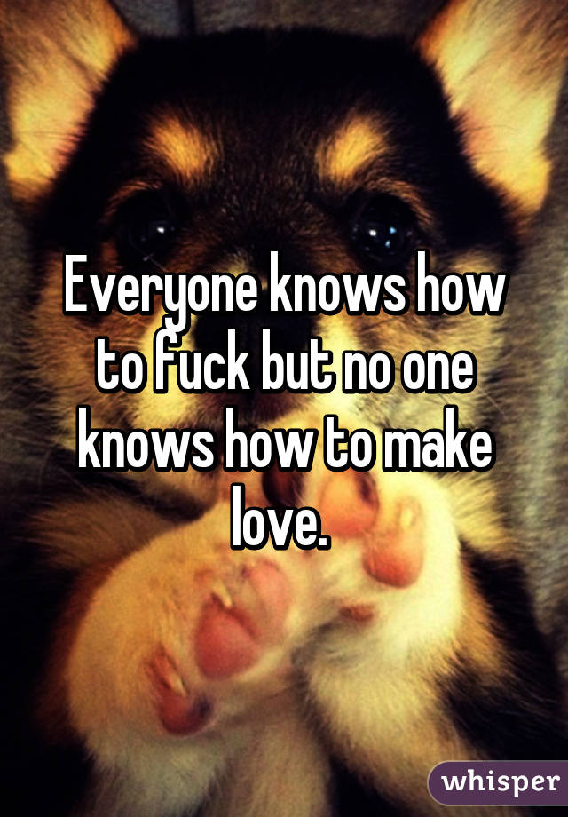 Everyone knows how to fuck but no one knows how to make love. 