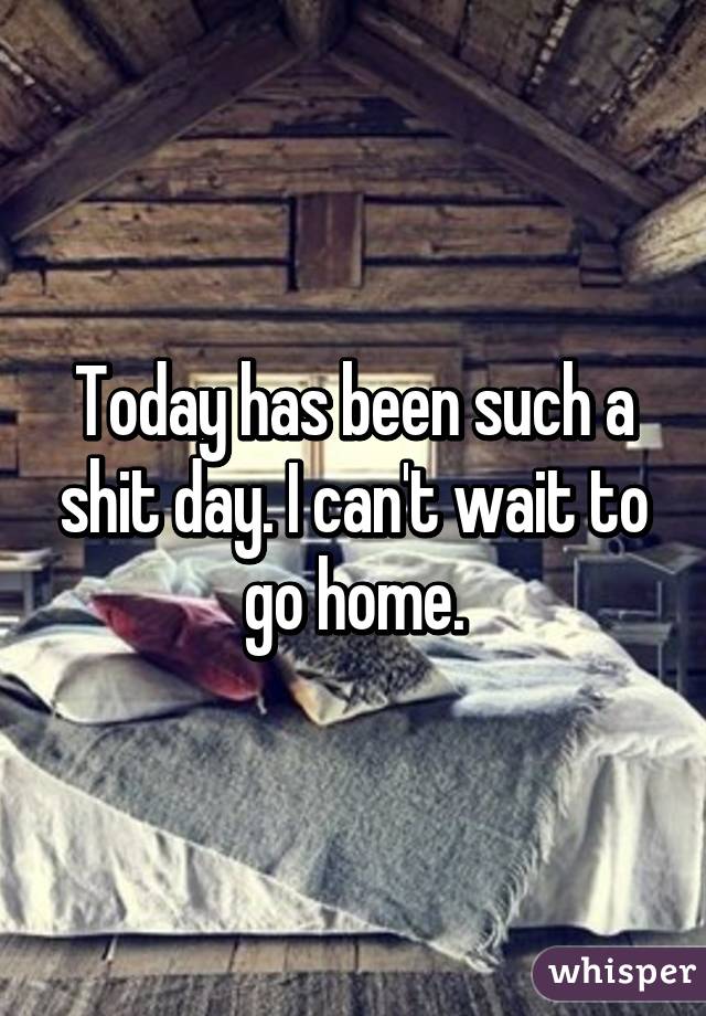 Today has been such a shit day. I can't wait to go home.