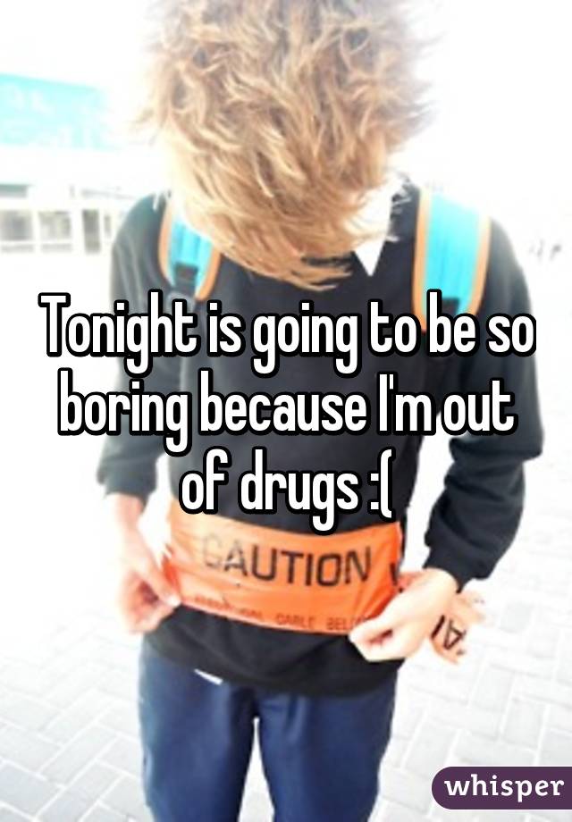 Tonight is going to be so boring because I'm out of drugs :(