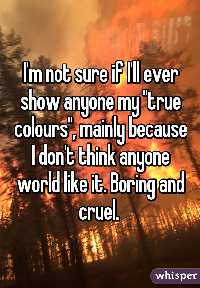 I'm not sure if I'll ever show anyone my "true colours", mainly because I don't think anyone world like it. Boring and cruel. 