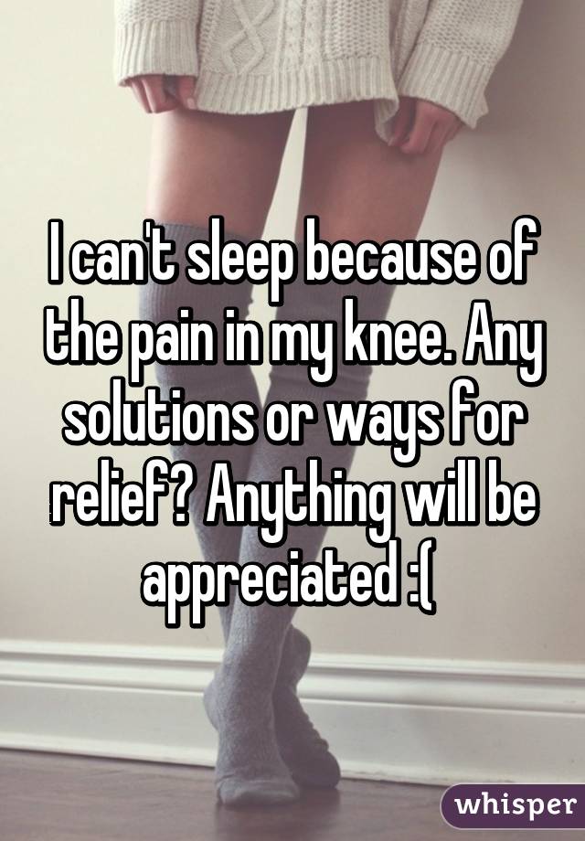 I can't sleep because of the pain in my knee. Any solutions or ways for relief? Anything will be appreciated :( 
