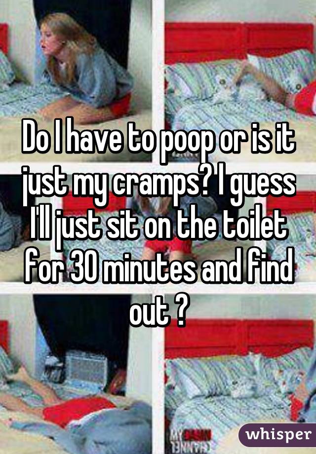 Do I have to poop or is it just my cramps? I guess I'll just sit on the toilet for 30 minutes and find out 😒