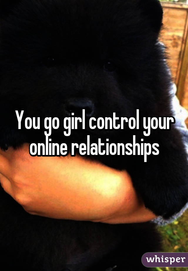 You go girl control your online relationships