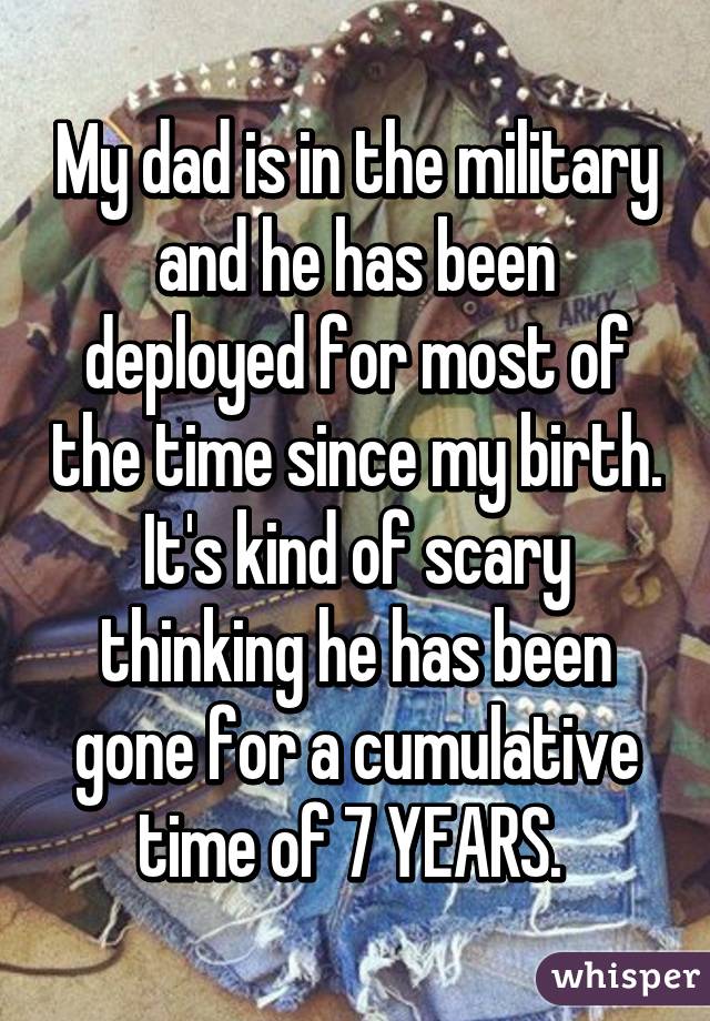 My dad is in the military and he has been deployed for most of the time since my birth. It's kind of scary thinking he has been gone for a cumulative time of 7 YEARS. 