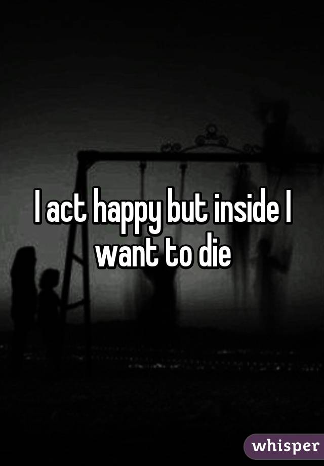 I act happy but inside I want to die