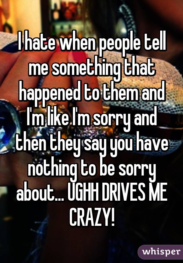 I hate when people tell me something that happened to them and I'm like I'm sorry and then they say you have nothing to be sorry about... UGHH DRIVES ME CRAZY!