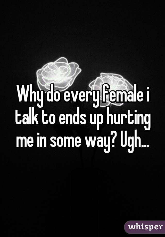 Why do every female i talk to ends up hurting me in some way? Ugh...