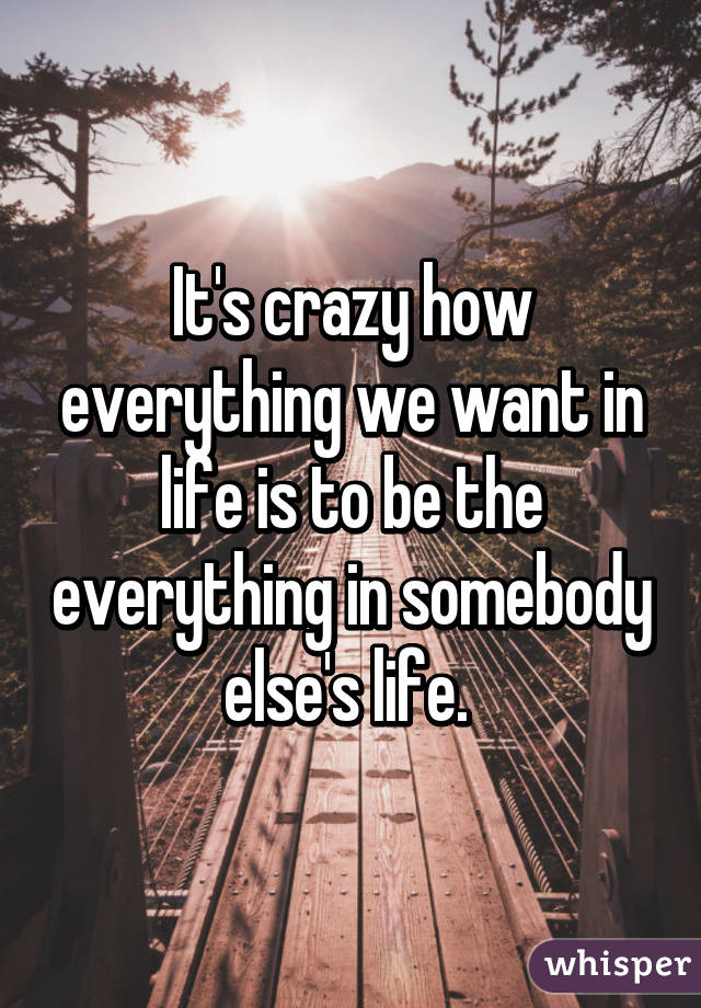 It's crazy how everything we want in life is to be the everything in somebody else's life. 