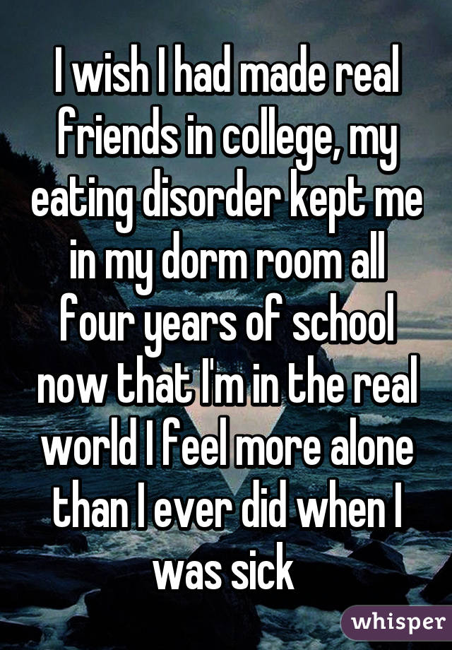 I wish I had made real friends in college, my eating disorder kept me in my dorm room all four years of school now that I'm in the real world I feel more alone than I ever did when I was sick 
