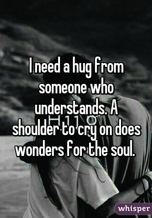 I need a hug from someone who understands. A shoulder to cry on does wonders for the soul. 