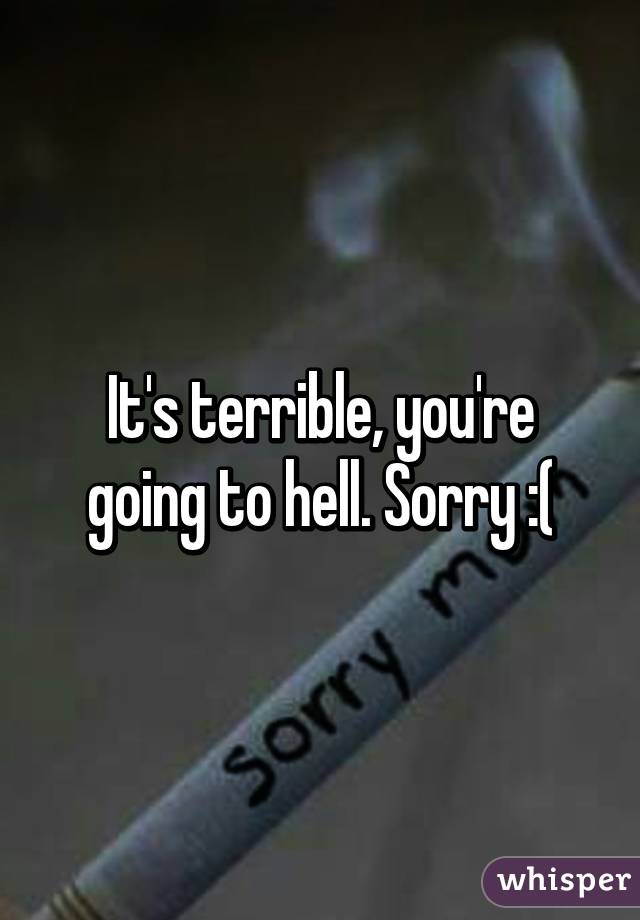 It's terrible, you're going to hell. Sorry :(