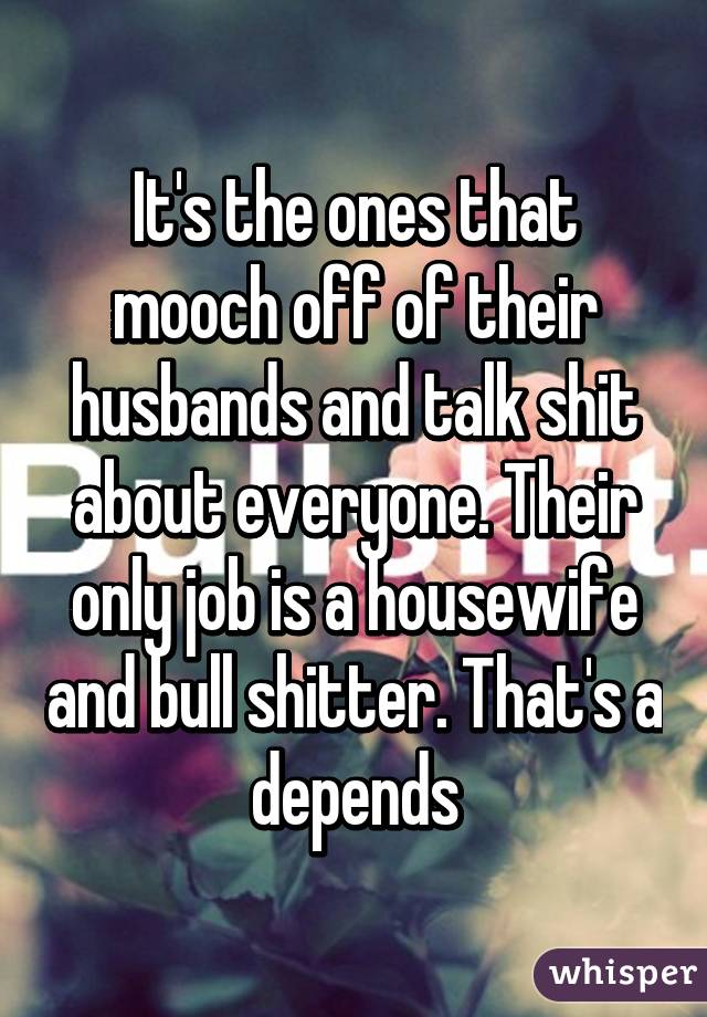 It's the ones that mooch off of their husbands and talk shit about everyone. Their only job is a housewife and bull shitter. That's a depends